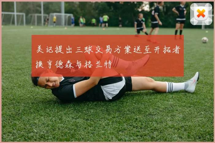 美记提出三球交易方案送至开拓者换亨德森与格兰特