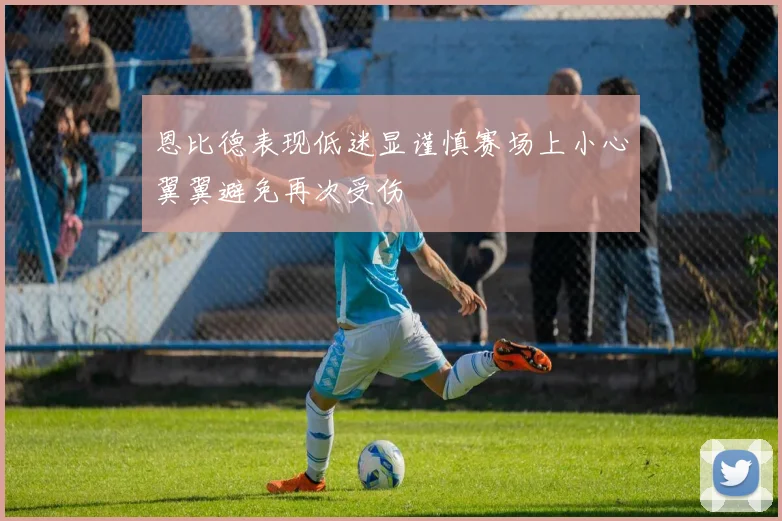 恩比德表现低迷显谨慎赛场上小心翼翼避免再次受伤