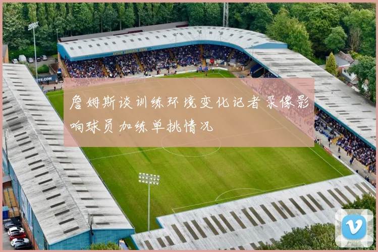 詹姆斯谈训练环境变化记者录像影响球员加练单挑情况