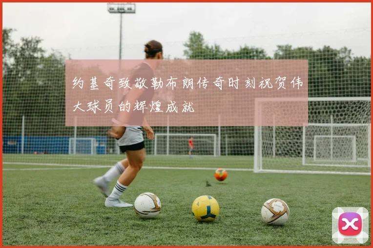 约基奇致敬勒布朗传奇时刻祝贺伟大球员的辉煌成就