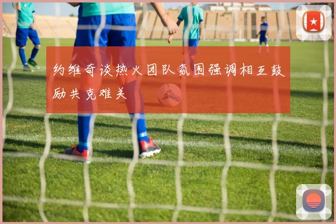 约维奇谈热火团队氛围强调相互鼓励共克难关