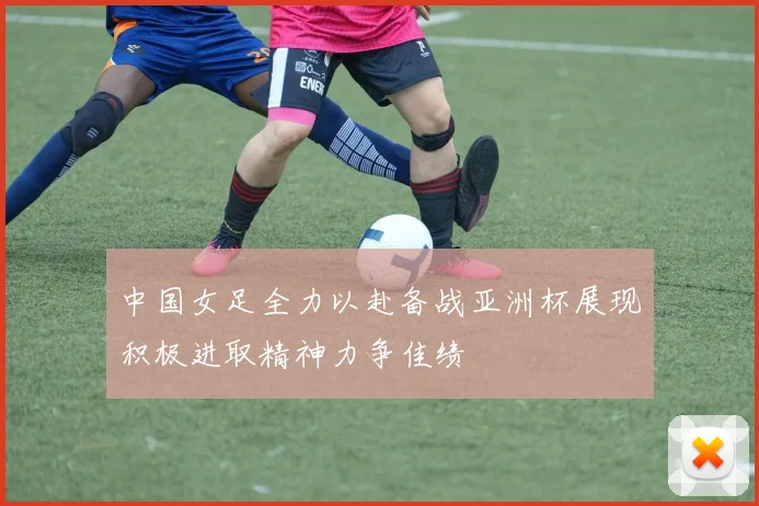 中国女足全力以赴备战亚洲杯展现积极进取精神力争佳绩