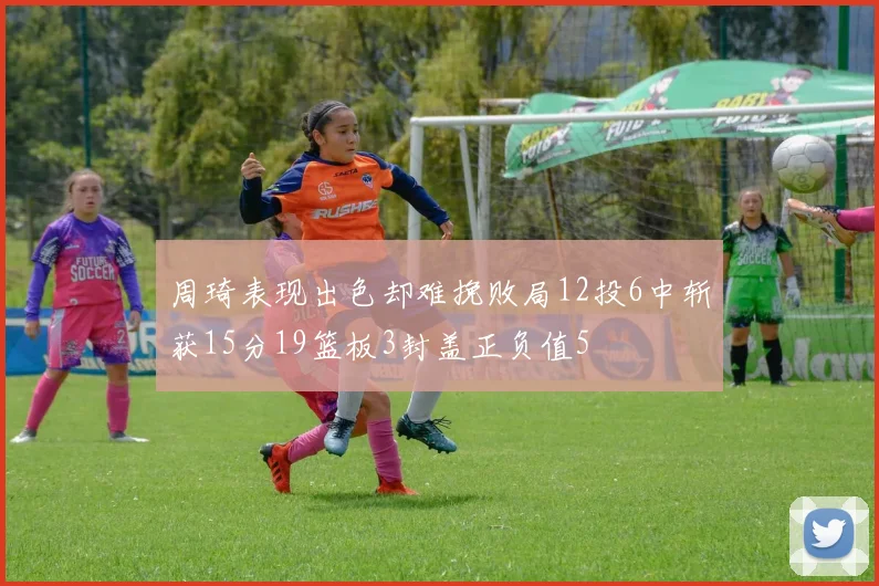 周琦表现出色却难挽败局12投6中斩获15分19篮板3封盖正负值5