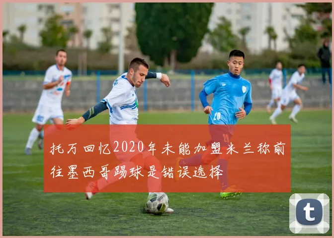 托万回忆2020年未能加盟米兰称前往墨西哥踢球是错误选择