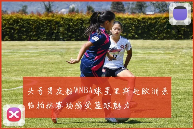 头号男友粉WNBA球星里斯赴欧洲亲临柏林赛场感受篮球魅力
