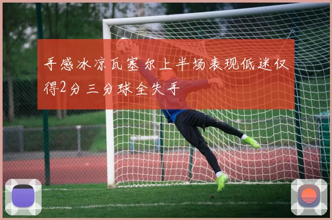 手感冰凉瓦塞尔上半场表现低迷仅得2分三分球全失手