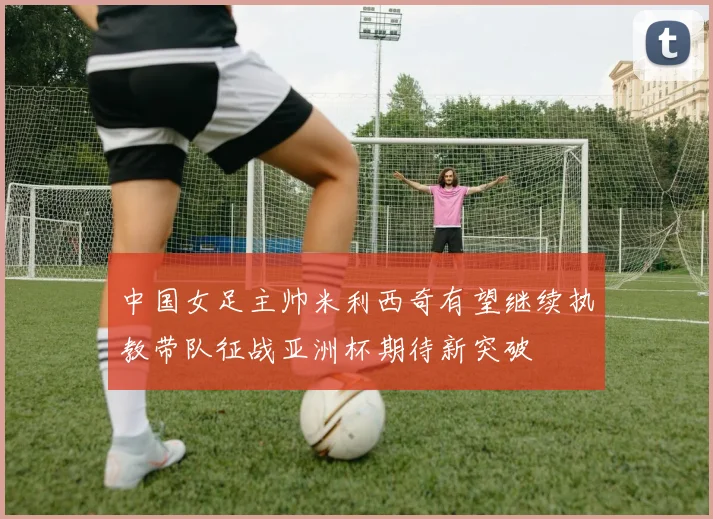中国女足主帅米利西奇有望继续执教带队征战亚洲杯期待新突破