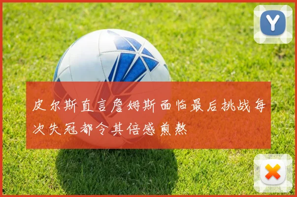 皮尔斯直言詹姆斯面临最后挑战每次失冠都令其倍感煎熬