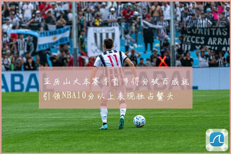 亚历山大本赛季首节得分破百成就引领NBA10分以上表现独占鳌头