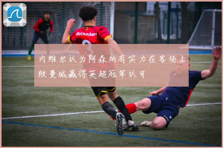 内维尔认为阿森纳有实力在客场击败曼城赢得英超冠军认可