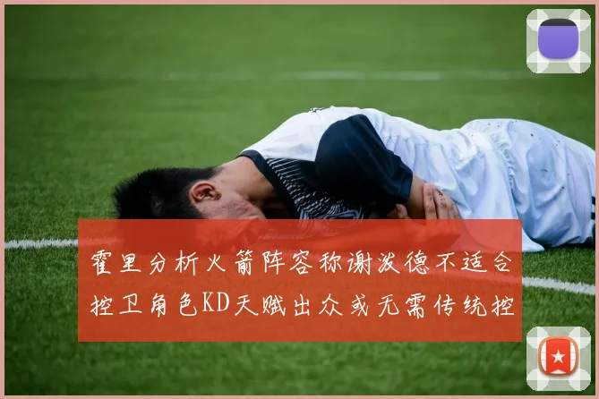 霍里分析火箭阵容称谢泼德不适合控卫角色KD天赋出众或无需传统控卫
