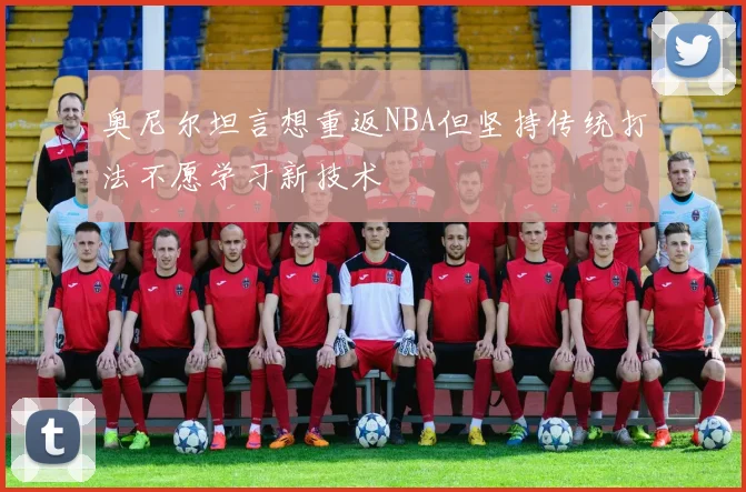 奥尼尔坦言想重返NBA但坚持传统打法不愿学习新技术