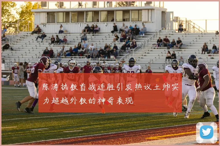 陈涛执教首战连胜引发热议土帅实力超越外教的神奇表现