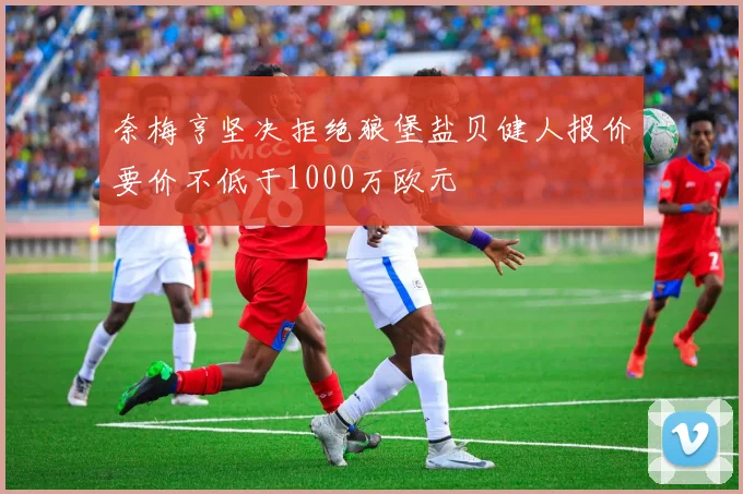 奈梅亨坚决拒绝狼堡盐贝健人报价要价不低于1000万欧元