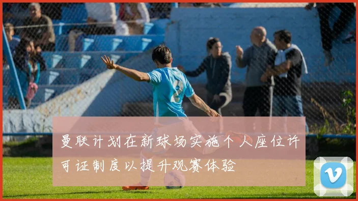 曼联计划在新球场实施个人座位许可证制度以提升观赛体验