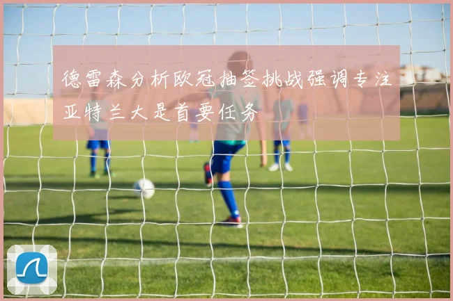 德雷森分析欧冠抽签挑战强调专注亚特兰大是首要任务